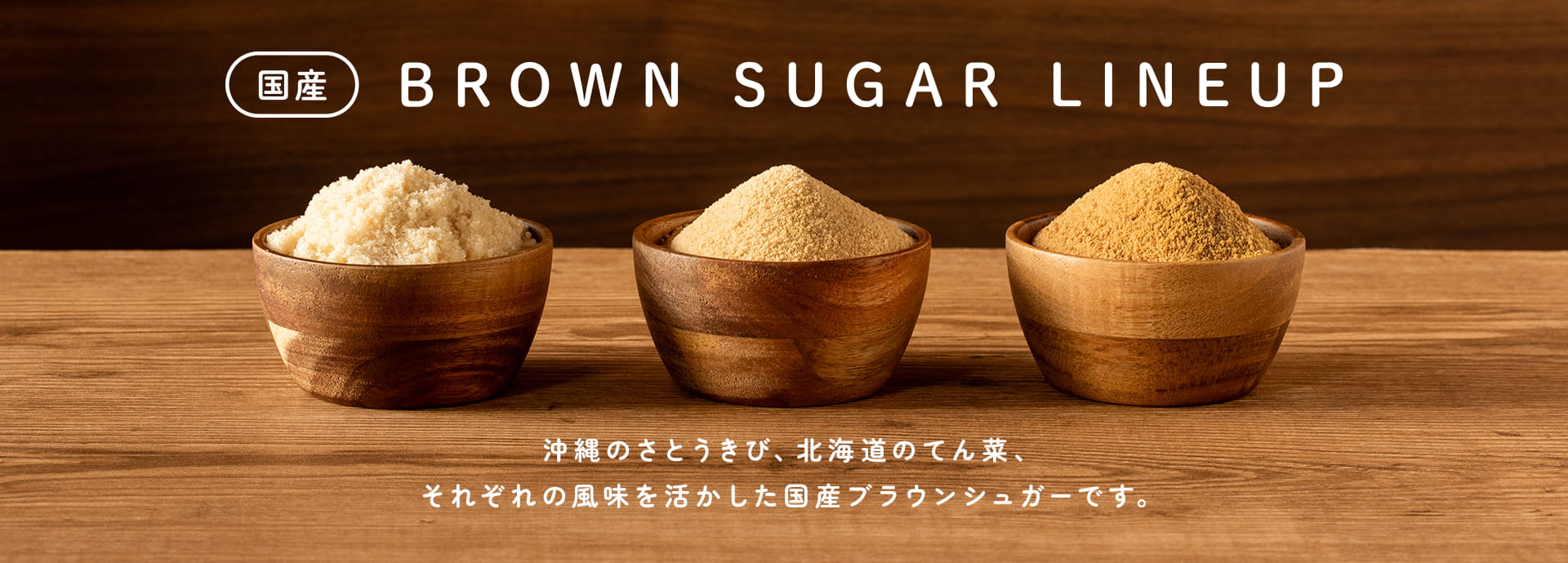 国産 BROWN SUGAR LINEUP 沖縄のさとうきび、北海道のてん菜、それぞれの風味を活かした国産ブラウンシュガーです。