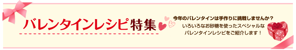 バレンタインレシピ特集 今年のバレンタインは手作りに挑戦しませんか？いろいろなお砂糖を使ったスペシャルなバレンタインレシピをご紹介します！